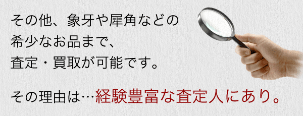その他、象牙や犀角などの希少なお品まで、査定・買取が可能です。その理由は…経験豊富な査定人にあり。