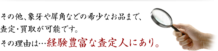 その他、象牙や犀角などの希少なお品まで、査定・買取が可能です。その理由は…経験豊富な査定人にあり。